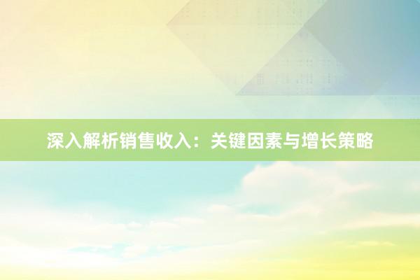 深入解析销售收入：关键因素与增长策略