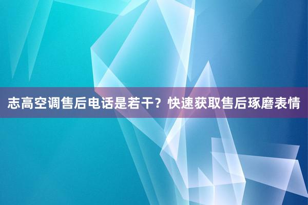 志高空调售后电话是若干？快速获取售后琢磨表情